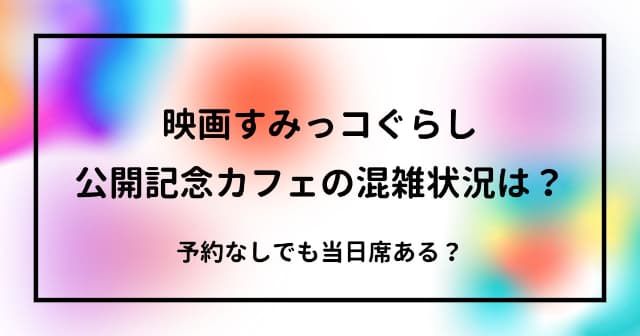 映画すみっコぐらしカフェの混雑状況は？予約なしでも当日席ある？