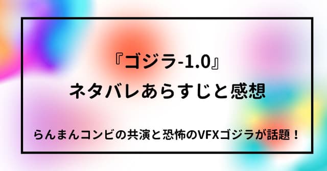 『ゴジラ-1.0』ネタバレあらすじと感想 らんまんコンビの共演と恐怖のVFXゴジラが話題！